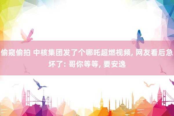 偷窥偷拍 中核集团发了个哪吒超燃视频, 网友看后急坏了: 哥