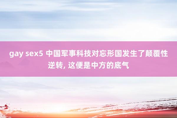 gay sex5 中国军事科技对忘形国发生了颠覆性逆转, 这便是中方的底气