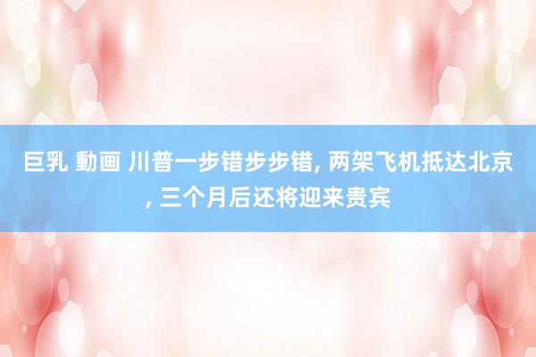 巨乳 動画 川普一步错步步错, 两架飞机抵达北京, 三个月后还将迎来贵宾