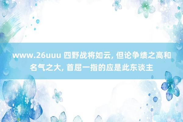www.26uuu 四野战将如云, 但论争绩之高和名气之大, 首屈一指的应是此东谈主