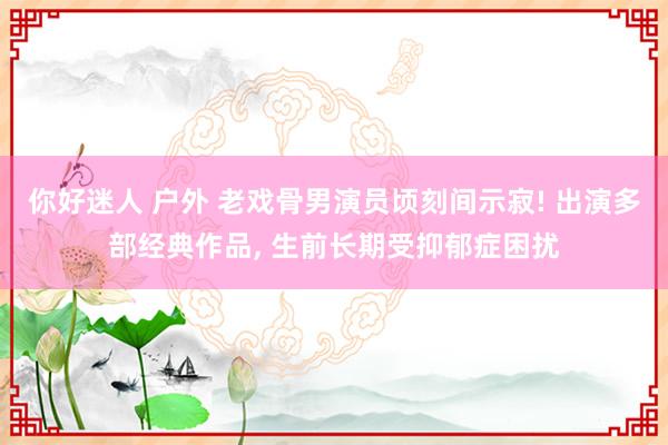 你好迷人 户外 老戏骨男演员顷刻间示寂! 出演多部经典作品,