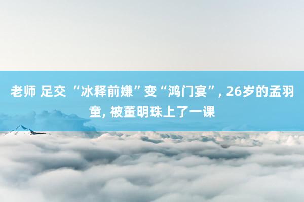 老师 足交 “冰释前嫌”变“鸿门宴”, 26岁的孟羽童, 被