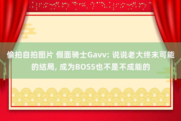 偷拍自拍图片 假面骑士Gavv: 说说老大终末可能的结局, 成为BOSS也不是不成能的