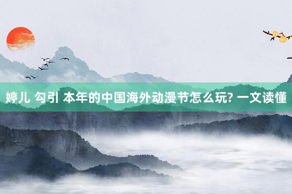 婷儿 勾引 本年的中国海外动漫节怎么玩? 一文读懂