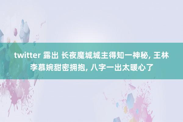 twitter 露出 长夜魔城城主得知一神秘, 王林李慕婉甜密拥抱, 八字一出太暖心了
