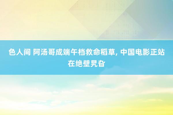 色人间 阿汤哥成端午档救命稻草, 中国电影正站在绝壁旯旮