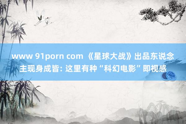 www 91porn com 《星球大战》出品东说念主现身成皆: 这里有种“科幻电影”即视感