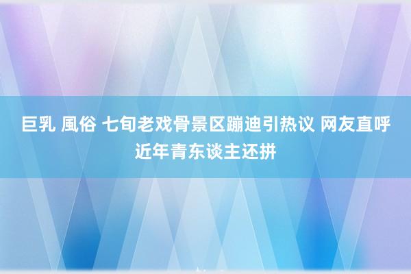 巨乳 風俗 七旬老戏骨景区蹦迪引热议 网友直呼近年青东谈主还拼