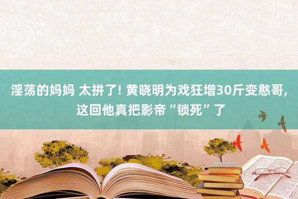 淫荡的妈妈 太拼了! 黄晓明为戏狂增30斤变憨哥, 这回他真