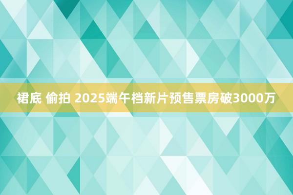 裙底 偷拍 2025端午档新片预售票房破3000万
