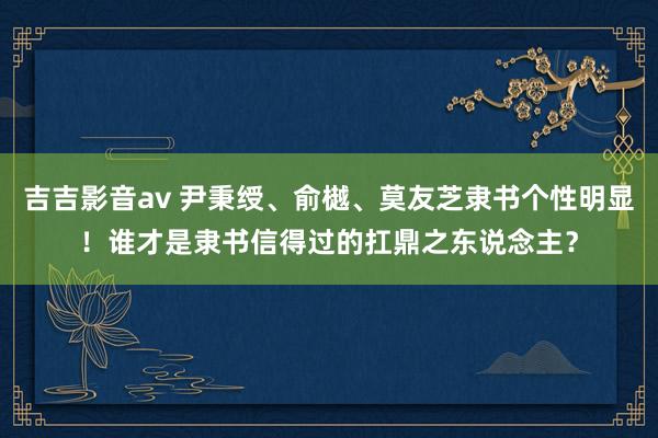 吉吉影音av 尹秉绶、俞樾、莫友芝隶书个性明显！谁才是隶书信得过的扛鼎之东说念主？