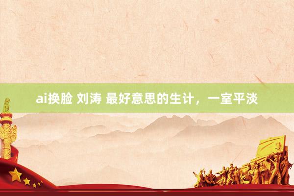 ai换脸 刘涛 最好意思的生计，一室平淡