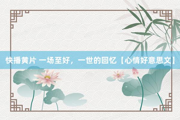 快播黄片 一场至好，一世的回忆【心情好意思文】