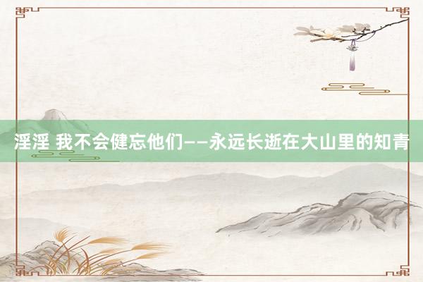 淫淫 我不会健忘他们——永远长逝在大山里的知青