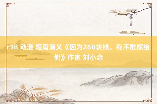 r18 动漫 短篇演义《因为260块钱，我不敢嫁给他》作家 