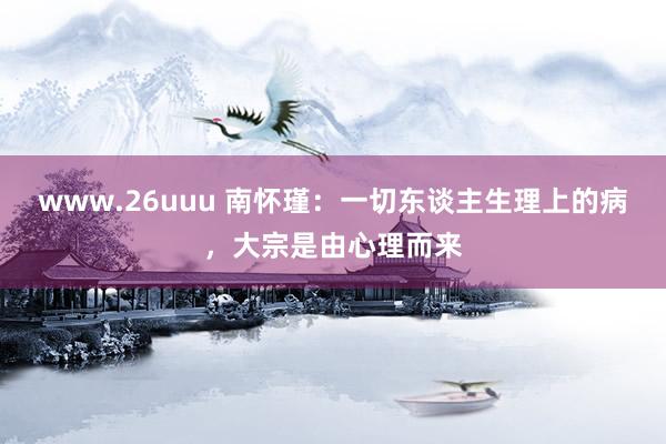 www.26uuu 南怀瑾：一切东谈主生理上的病，大宗是由心理而来