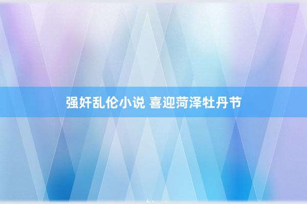 强奸乱伦小说 喜迎菏泽牡丹节