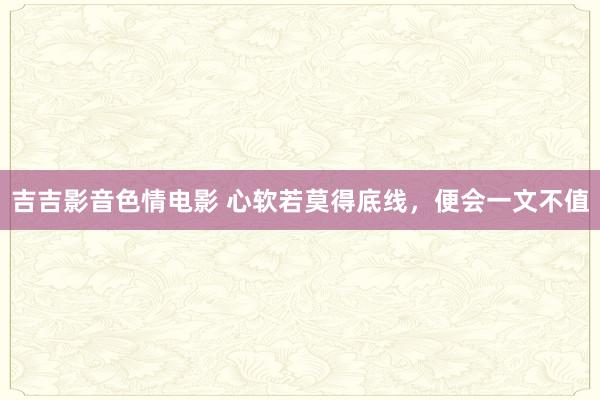 吉吉影音色情电影 心软若莫得底线，便会一文不值