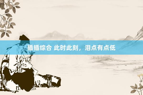 插插综合 此时此刻，泪点有点低