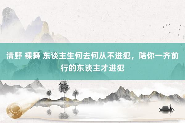 清野 裸舞 东谈主生何去何从不进犯，陪你一齐前行的东谈主才进