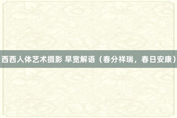西西人体艺术摄影 早宽解语（春分祥瑞，春日安康）