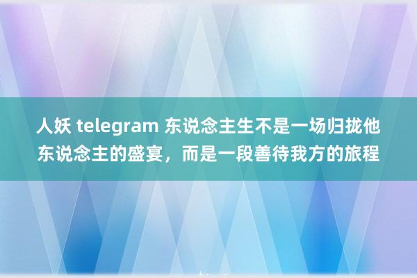人妖 telegram 东说念主生不是一场归拢他东说念主的盛