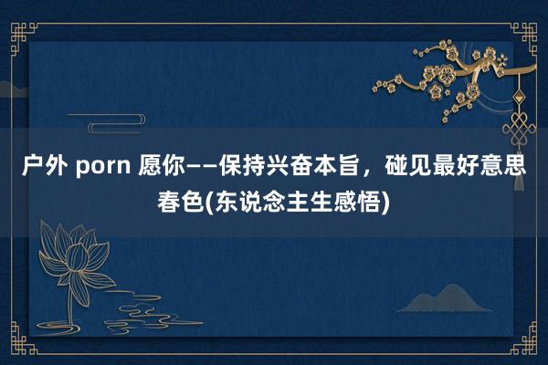 户外 porn 愿你——保持兴奋本旨，碰见最好意思春色(东说念主生感悟)