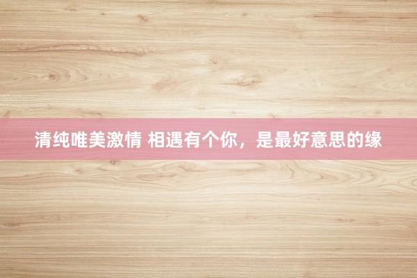 清纯唯美激情 相遇有个你，是最好意思的缘