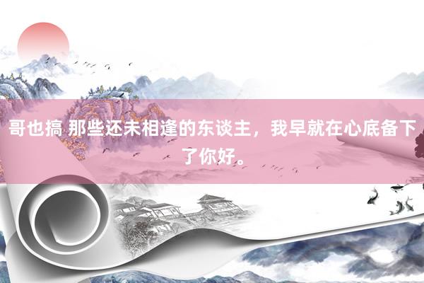 哥也搞 那些还未相逢的东谈主，我早就在心底备下了你好。