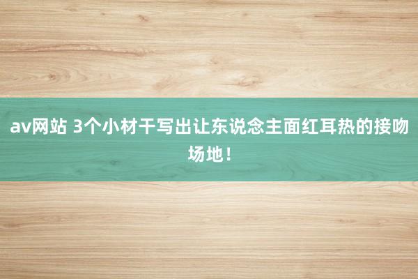av网站 3个小材干写出让东说念主面红耳热的接吻场地！