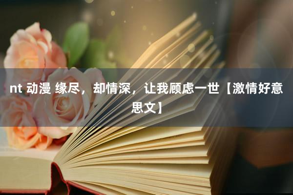 nt 动漫 缘尽，却情深，让我顾虑一世【激情好意思文】