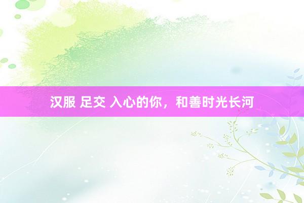 汉服 足交 入心的你，和善时光长河