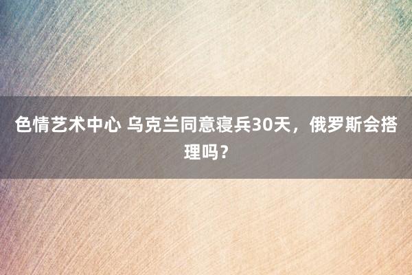 色情艺术中心 乌克兰同意寝兵30天，俄罗斯会搭理吗？