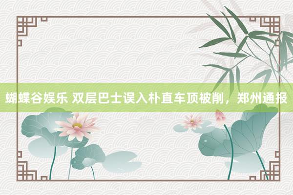 蝴蝶谷娱乐 双层巴士误入朴直车顶被削，郑州通报