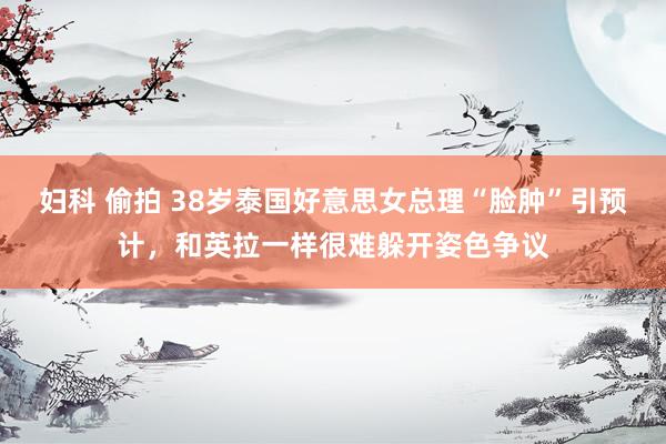 妇科 偷拍 38岁泰国好意思女总理“脸肿”引预计，和英拉一样很难躲开姿色争议