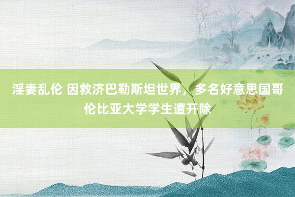 淫妻乱伦 因救济巴勒斯坦世界，多名好意思国哥伦比亚大学学生遭