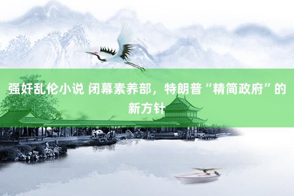 强奸乱伦小说 闭幕素养部，特朗普“精简政府”的新方针