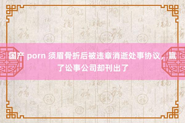 国产 porn 须眉骨折后被违章消逝处事协议，赢了讼事公司却刊出了